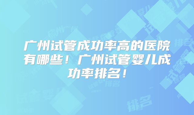 广州试管成功率高的医院有哪些!广州试管婴儿成功率排名!