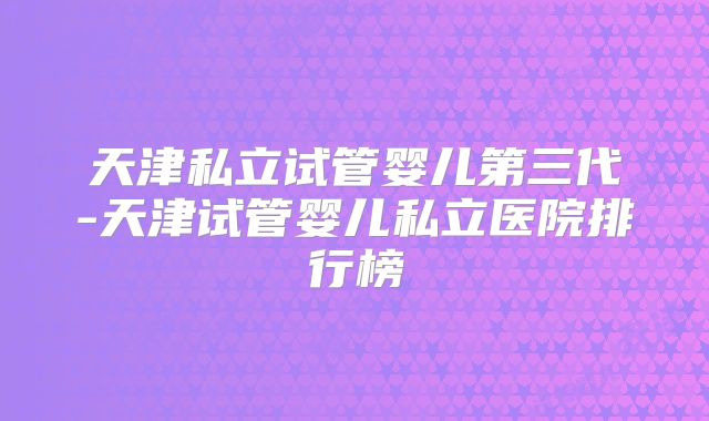 天津私立试管婴儿第三代-天津试管婴儿私立医院排行榜