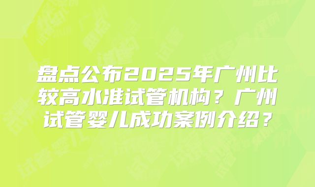 盘点公布2025年广州比较高水准试管机构？广州试管婴儿成功案例介绍？