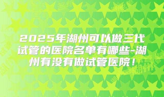 2025年湖州可以做三代试管的医院名单有哪些-湖州有没有做试管医院！