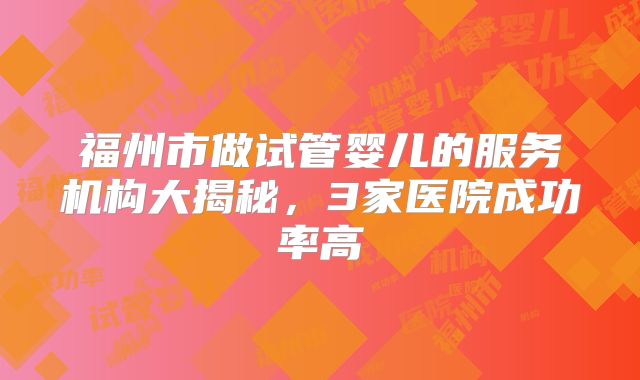福州市做试管婴儿的服务机构大揭秘,3家医院成功率高