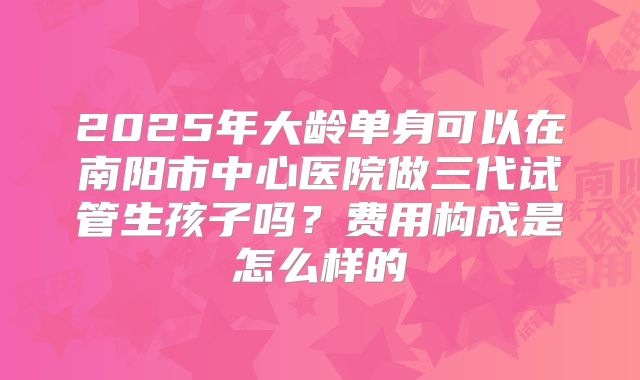 2025年大龄单身可以在南阳市中心医院做三代试管生孩子吗？费用构成是怎么样的