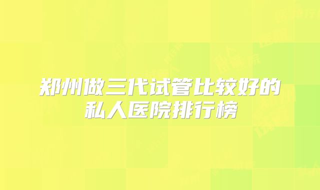 郑州做三代试管比较好的私人医院排行榜