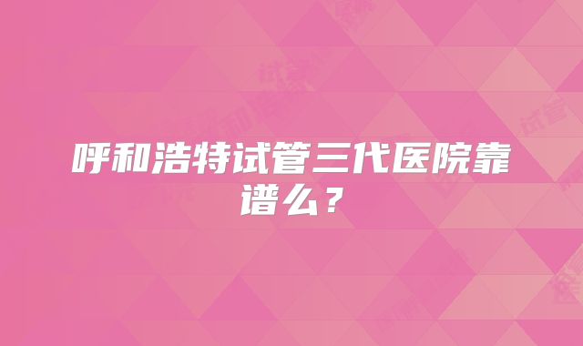 呼和浩特试管三代医院靠谱么？