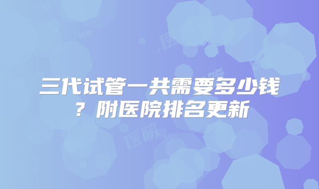 三代试管一共需要多少钱?附医院排名更新