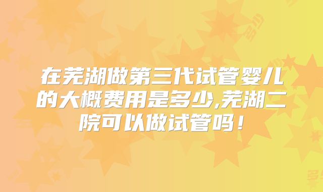 在芜湖做第三代试管婴儿的大概费用是多少,芜湖二院可以做试管吗！