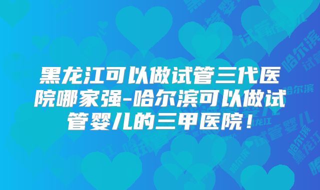黑龙江可以做试管三代医院哪家强-哈尔滨可以做试管婴儿的三甲医院！