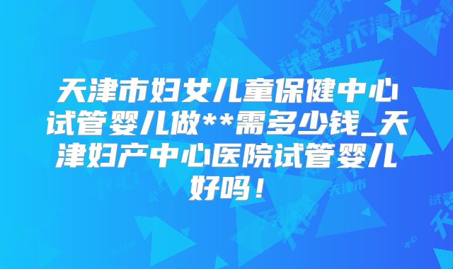 天津市妇女儿童保健中心试管婴儿做**需多少钱_天津妇产中心医院试管婴儿好吗！