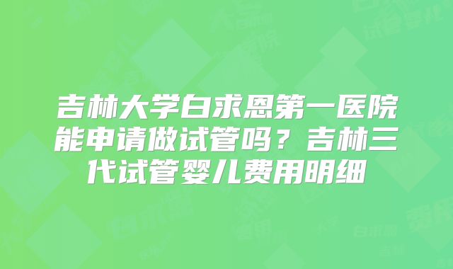 吉林大学白求恩第一医院能申请做试管吗？吉林三代试管婴儿费用明细