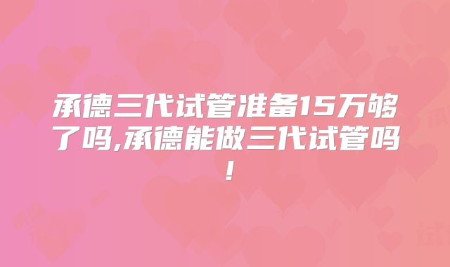 承德三代试管准备15万够了吗,承德能做三代试管吗！