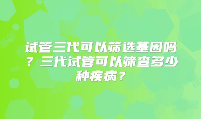 试管三代可以筛选基因吗?三代试管可以筛查多少种疾病?