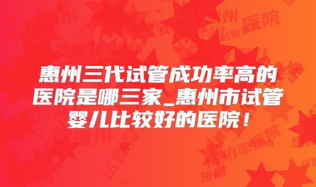惠州三代试管成功率高的医院是哪三家_惠州市试管婴儿比较好的医院!