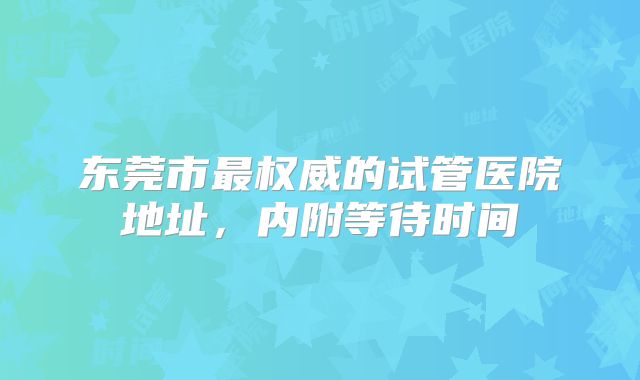 东莞市最权威的试管医院地址,内附等待时间