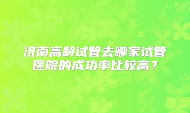 济南高龄试管去哪家试管医院的成功率比较高？