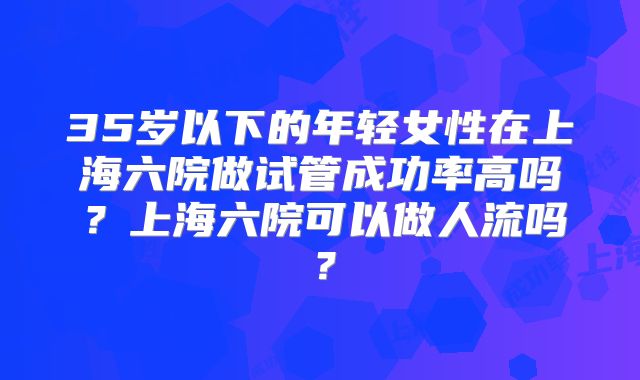 35岁以下的年轻女性在上海六院做试管成功率高吗？上海六院可以做人流吗？