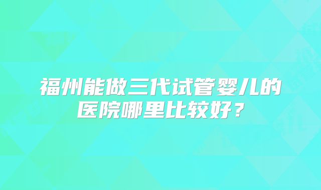 福州能做三代试管婴儿的医院哪里比较好？