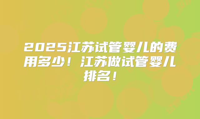 2025江苏试管婴儿的费用多少！江苏做试管婴儿排名！