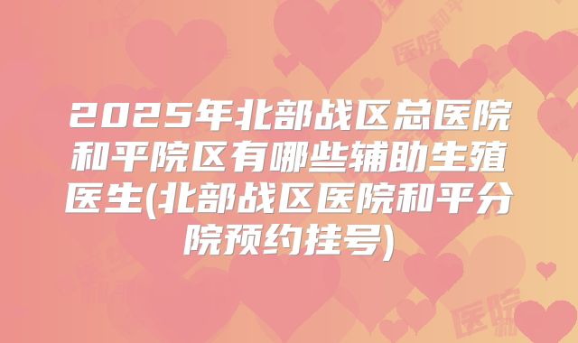 2025年北部战区总医院和平院区有哪些辅助生殖医生(北部战区医院和平分院预约挂号)