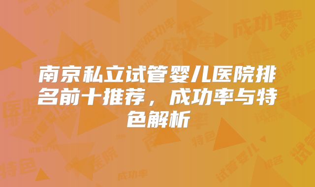 南京私立试管婴儿医院排名前十推荐，成功率与特色解析