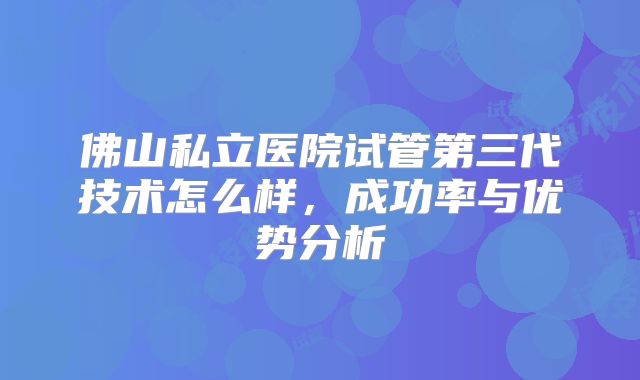佛山私立医院试管第三代技术怎么样，成功率与优势分析