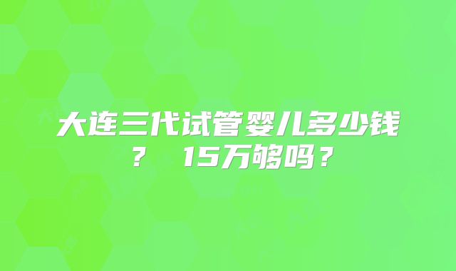 大连三代试管婴儿多少钱？ 15万够吗？