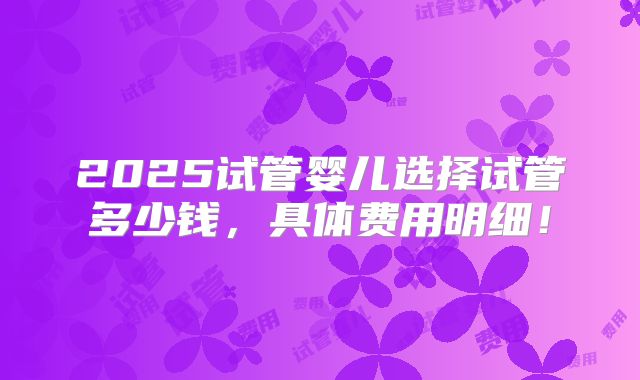 2025试管婴儿选择试管多少钱，具体费用明细！