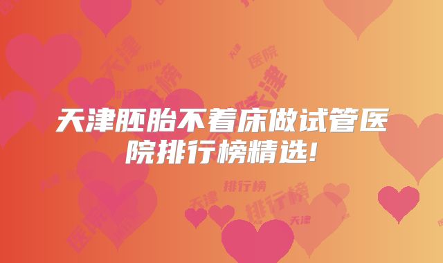 天津胚胎不着床做试管医院排行榜精选!