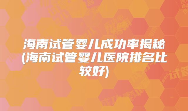 海南试管婴儿成功率揭秘(海南试管婴儿医院排名比较好)