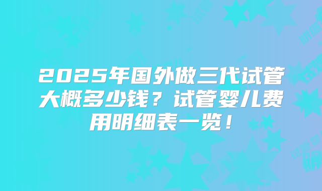 2025年国外做三代试管大概多少钱？试管婴儿费用明细表一览！