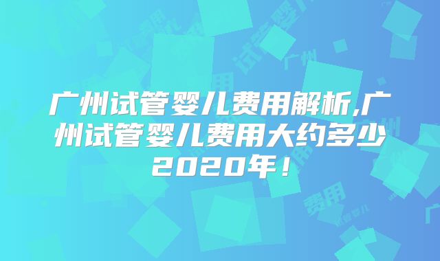 广州试管婴儿费用解析,广州试管婴儿费用大约多少2020年!