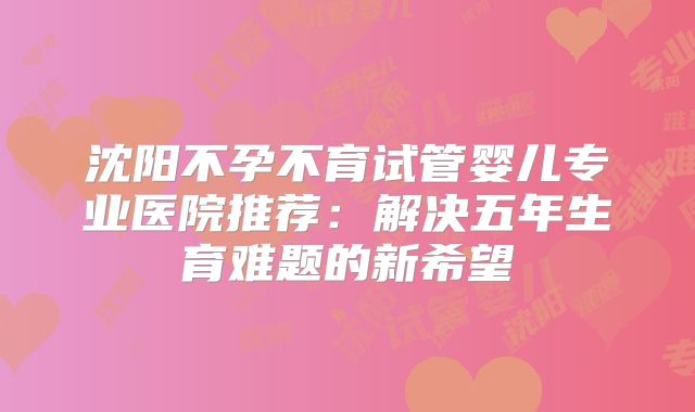 沈阳不孕不育试管婴儿专业医院推荐：解决五年生育难题的新希望