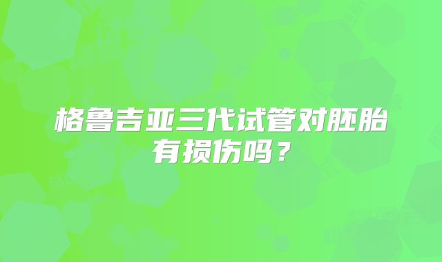 格鲁吉亚三代试管对胚胎有损伤吗？