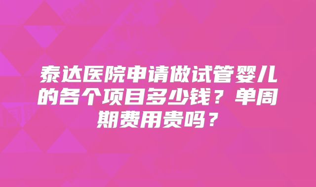泰达医院申请做试管婴儿的各个项目多少钱？单周期费用贵吗？