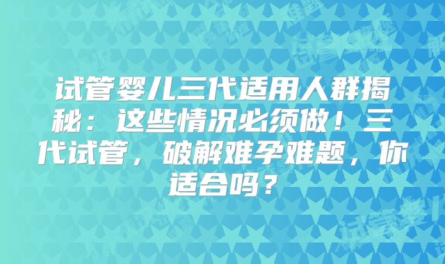 试管婴儿三代适用人群揭秘：这些情况必须做！三代试管，破解难孕难题，你适合吗？