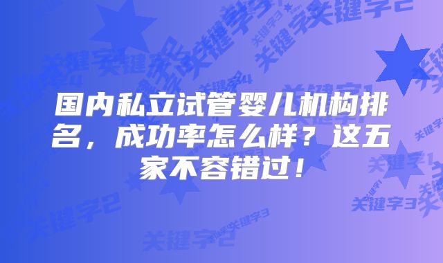 国内私立试管婴儿机构排名，成功率怎么样？这五家不容错过！