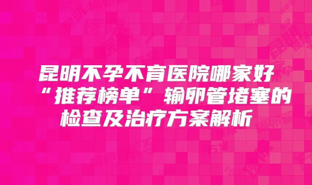 昆明不孕不育医院哪家好“推荐榜单”输卵管堵塞的检查及治疗方案解析