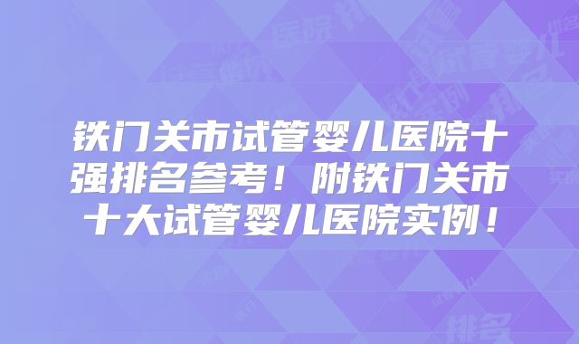 铁门关市试管婴儿医院十强排名参考！附铁门关市十大试管婴儿医院实例！