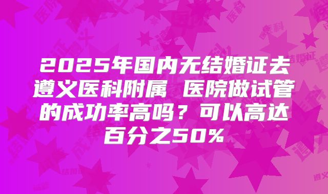 2025年国内无结婚证去遵义医科附属 医院做试管的成功率高吗？可以高达百分之50%