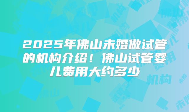 2025年佛山未婚做试管的机构介绍！佛山试管婴儿费用大约多少