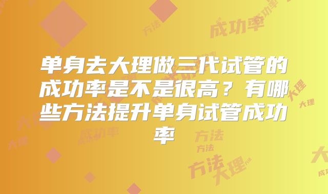 单身去大理做三代试管的成功率是不是很高？有哪些方法提升单身试管成功率