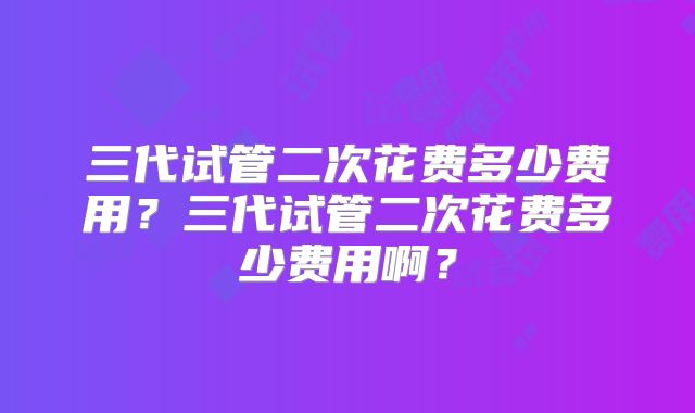 三代试管二次花费多少费用?三代试管二次花费多少费用啊?