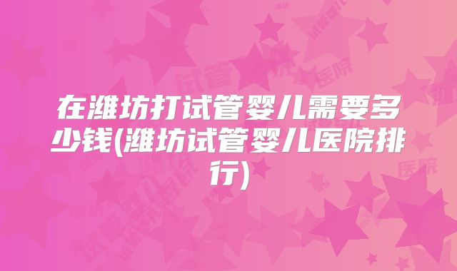 在潍坊打试管婴儿需要多少钱(潍坊试管婴儿医院排行)