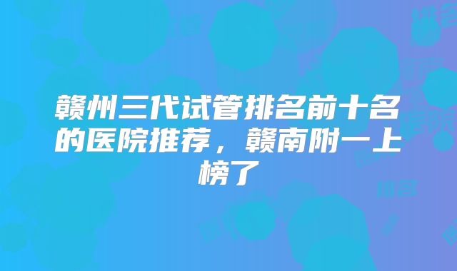 赣州三代试管排名前十名的医院推荐，赣南附一上榜了