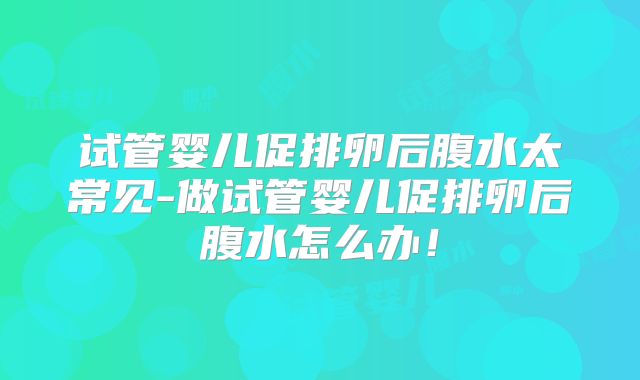 试管婴儿促排卵后腹水太常见-做试管婴儿促排卵后腹水怎么办！