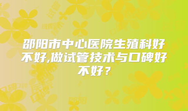 邵阳市中心医院生殖科好不好,做试管技术与口碑好不好？