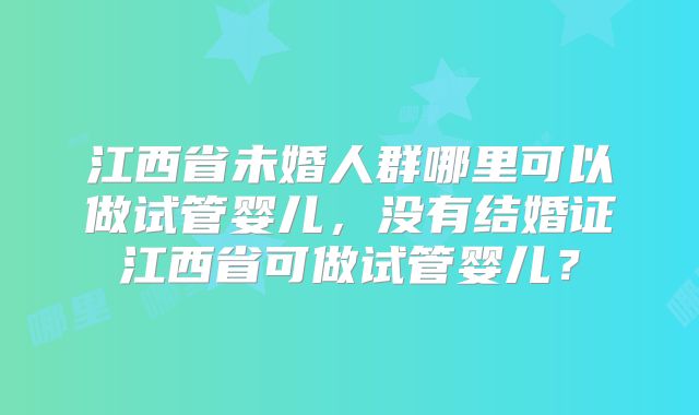 江西省未婚人群哪里可以做试管婴儿，没有结婚证江西省可做试管婴儿？