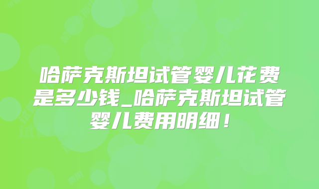 哈萨克斯坦试管婴儿花费是多少钱_哈萨克斯坦试管婴儿费用明细！