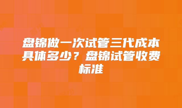 盘锦做一次试管三代成本具体多少？盘锦试管收费标准