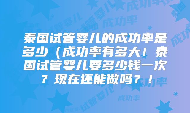 泰国试管婴儿的成功率是多少（成功率有多大！泰国试管婴儿要多少钱一次？现在还能做吗？！