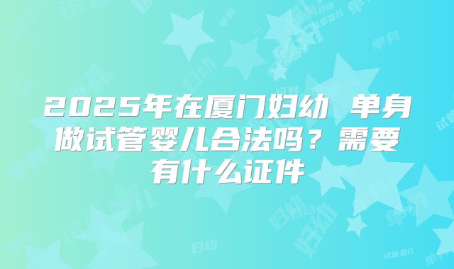 2025年在厦门妇幼 单身做试管婴儿合法吗？需要有什么证件